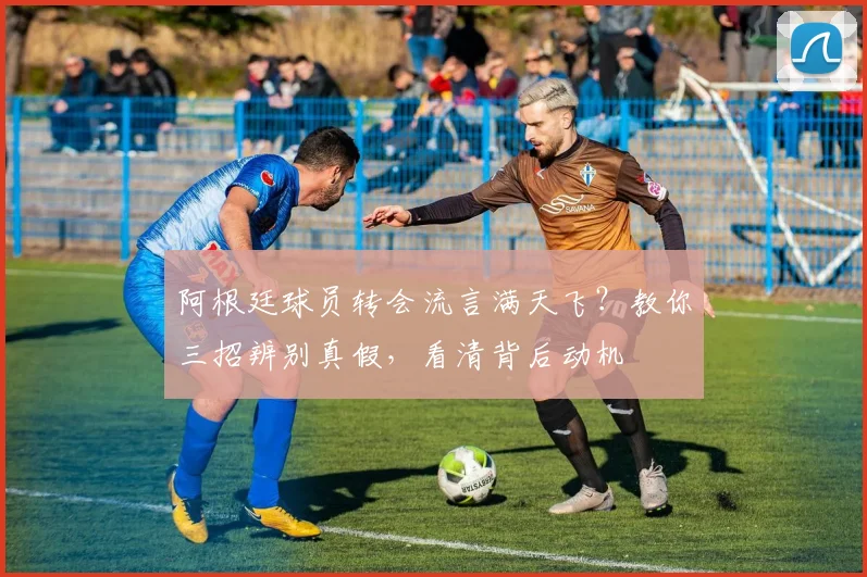 阿根廷球员转会流言满天飞？教你三招辨别真假，看清背后动机