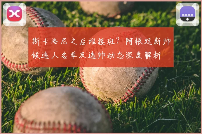 斯卡洛尼之后谁接班?阿根廷新帅候选人名单及选帅动态深度解析