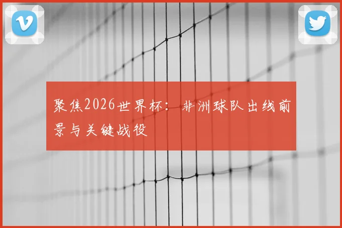 聚焦2026世界杯:非洲球队出线前景与关键战役