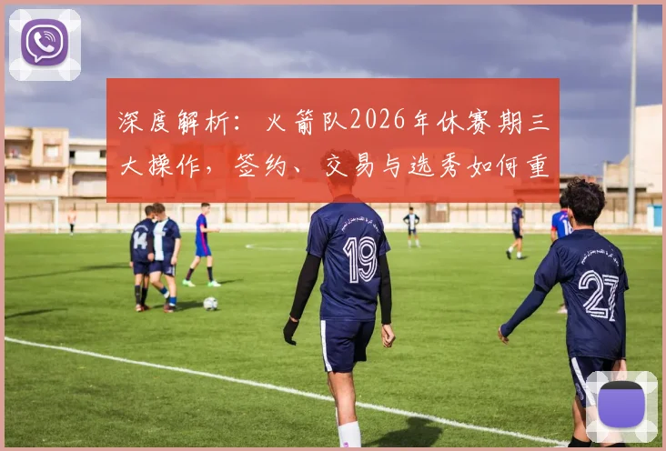深度解析:火箭队2026年休赛期三大操作,签约、交易与选秀如何重塑阵容