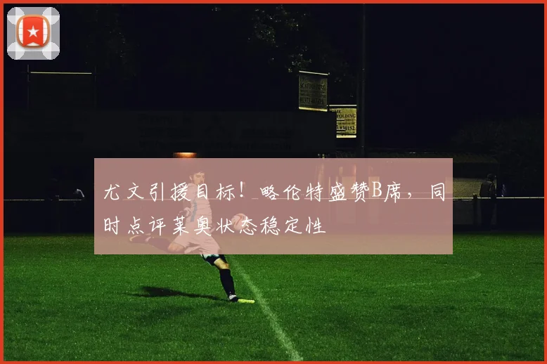 尤文引援目标!略伦特盛赞B席,同时点评莱奥状态稳定性