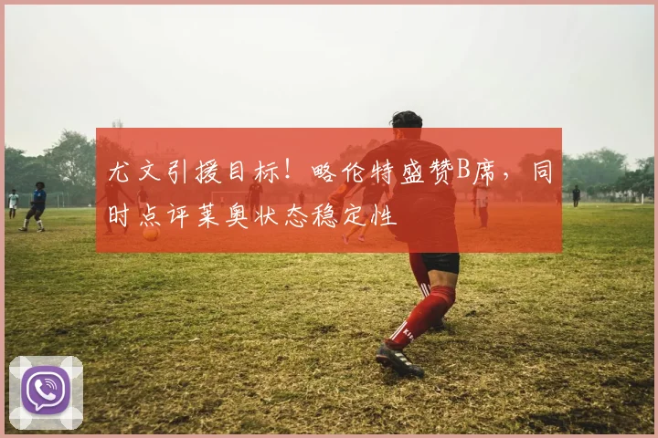尤文引援目标!略伦特盛赞B席,同时点评莱奥状态稳定性