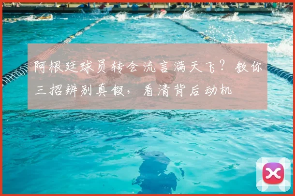 阿根廷球员转会流言满天飞?教你三招辨别真假,看清背后动机