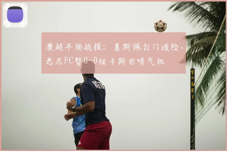 澳超半场战报:基斯佩打门造险,悉尼FC暂0-0纽卡斯尔喷气机