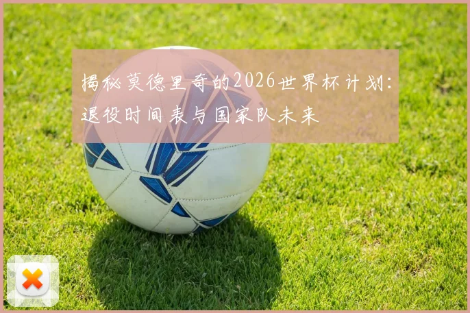 揭秘莫德里奇的2026世界杯计划:退役时间表与国家队未来