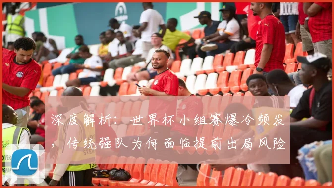 深度解析：世界杯小组赛爆冷频发，传统强队为何面临提前出局风险？